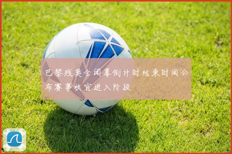 巴黎残奥会闭幕倒计时结束时间公布赛事收官进入阶段