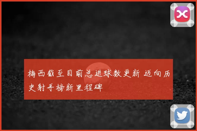 梅西截至目前总进球数更新 迈向历史射手榜新里程碑