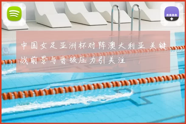 中国女足亚洲杯对阵澳大利亚 关键战前景与晋级压力引关注