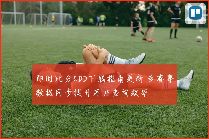 即时比分app下载指南更新 多赛事数据同步提升用户查询效率