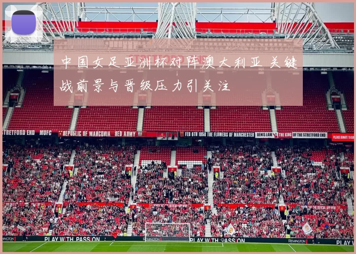 中国女足亚洲杯对阵澳大利亚 关键战前景与晋级压力引关注