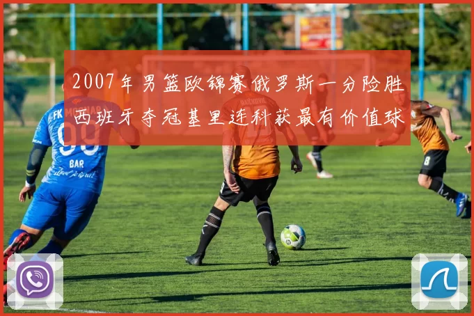 2007年男篮欧锦赛俄罗斯一分险胜西班牙夺冠基里连科获最有价值球员