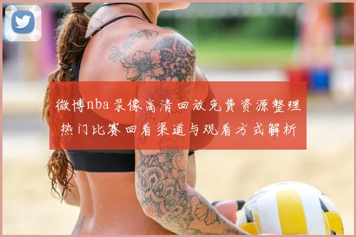 微博nba录像高清回放免费资源整理 热门比赛回看渠道与观看方式解析