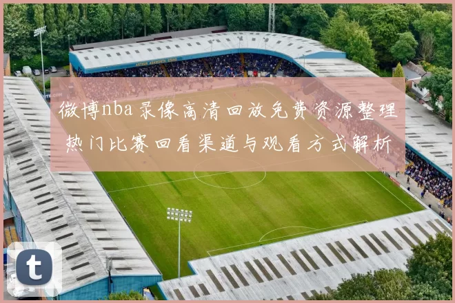 微博nba录像高清回放免费资源整理 热门比赛回看渠道与观看方式解析