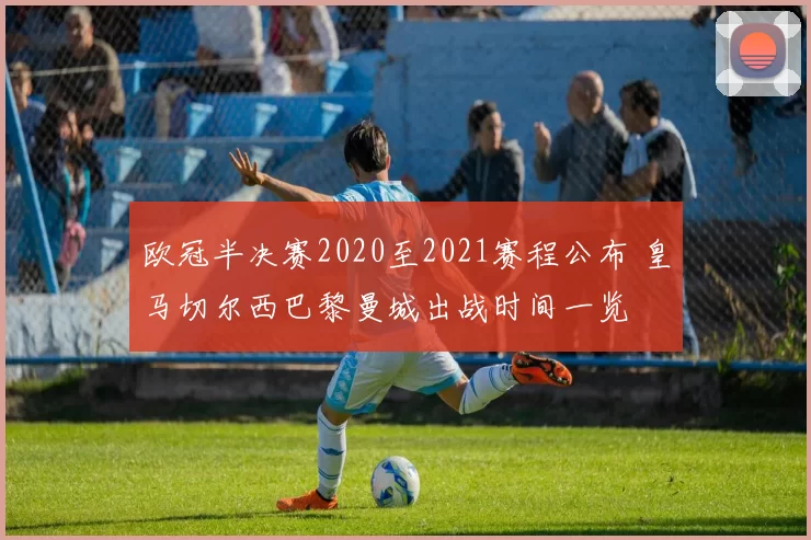 欧冠半决赛2020至2021赛程公布 皇马切尔西巴黎曼城出战时间一览