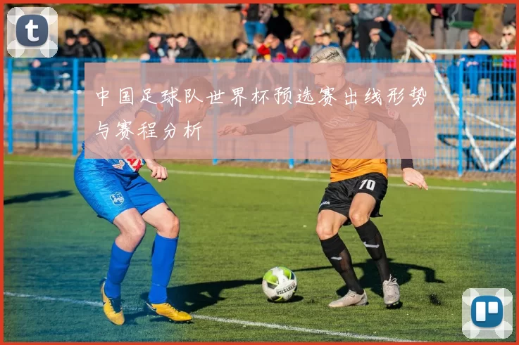 中国足球队世界杯预选赛出线形势与赛程分析