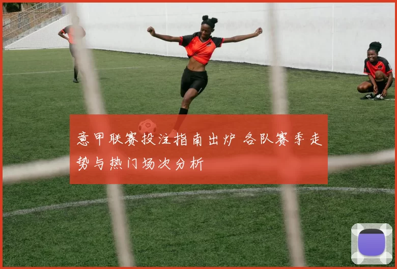 意甲联赛投注指南出炉 各队赛季走势与热门场次分析