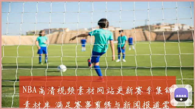 NBA高清视频素材网站更新赛季集锦素材库 满足赛事剪辑与新闻报道需求