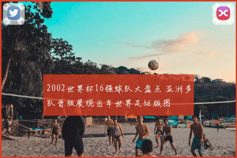 2002世界杯16强球队大盘点 亚洲多队晋级展现当年世界足坛版图