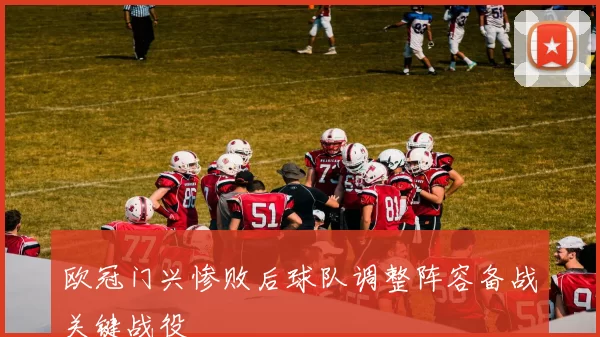 欧冠门兴惨败后球队调整阵容备战关键战役