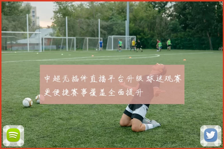 中超无插件直播平台升级 球迷观赛更便捷赛事覆盖全面提升