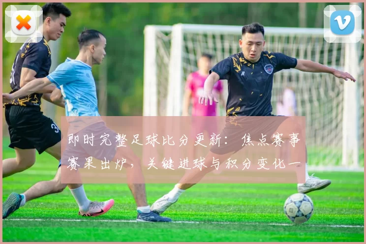即时完整足球比分更新：焦点赛事赛果出炉，关键进球与积分变化一并呈现