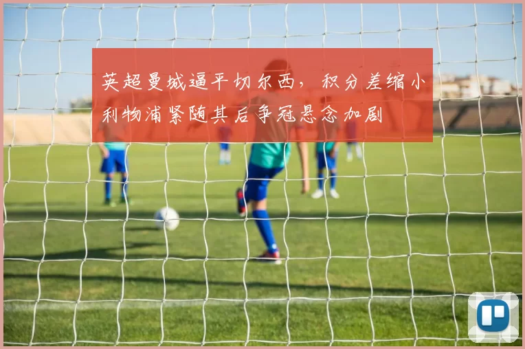 英超曼城逼平切尔西，积分差缩小利物浦紧随其后争冠悬念加剧