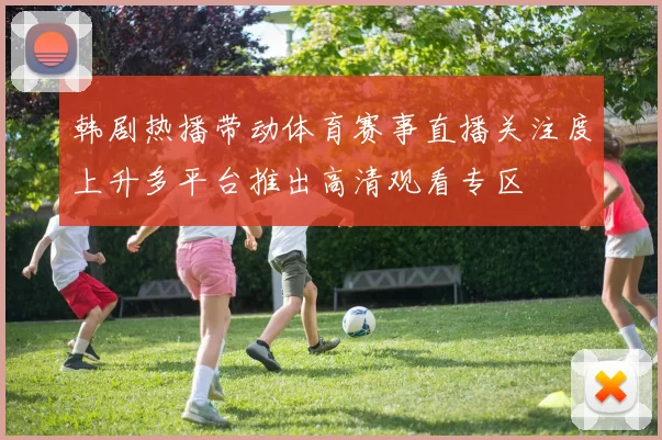 韩剧热播带动体育赛事直播关注度上升多平台推出高清观看专区